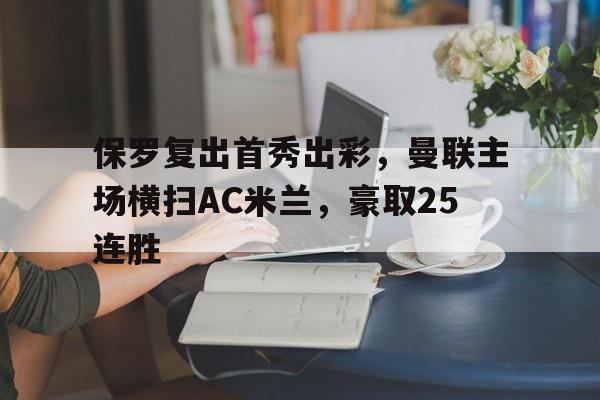 保罗复出首秀出彩,曼联主场横扫AC米兰,豪取25连胜的简单介绍 保罗复出首秀出彩,曼联主场横扫AC米兰,豪取25连胜的简单介绍